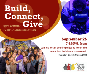 Square graphic for our annual fundraiser event. Red, orange, and purple celebratory looking bubbles on a white background. Picture of SJF staff looking joyful in left bottom corner, and Black woman dancing in blue light in upper right corner. Text reads, "Build, Connect, Give. SJF's annual (virtual) event. September 26, 7-8:30pm, Zoom. Join us for an evening of joy to honor the work that builds our movement. Register: bit.ly/SJFevent2020"