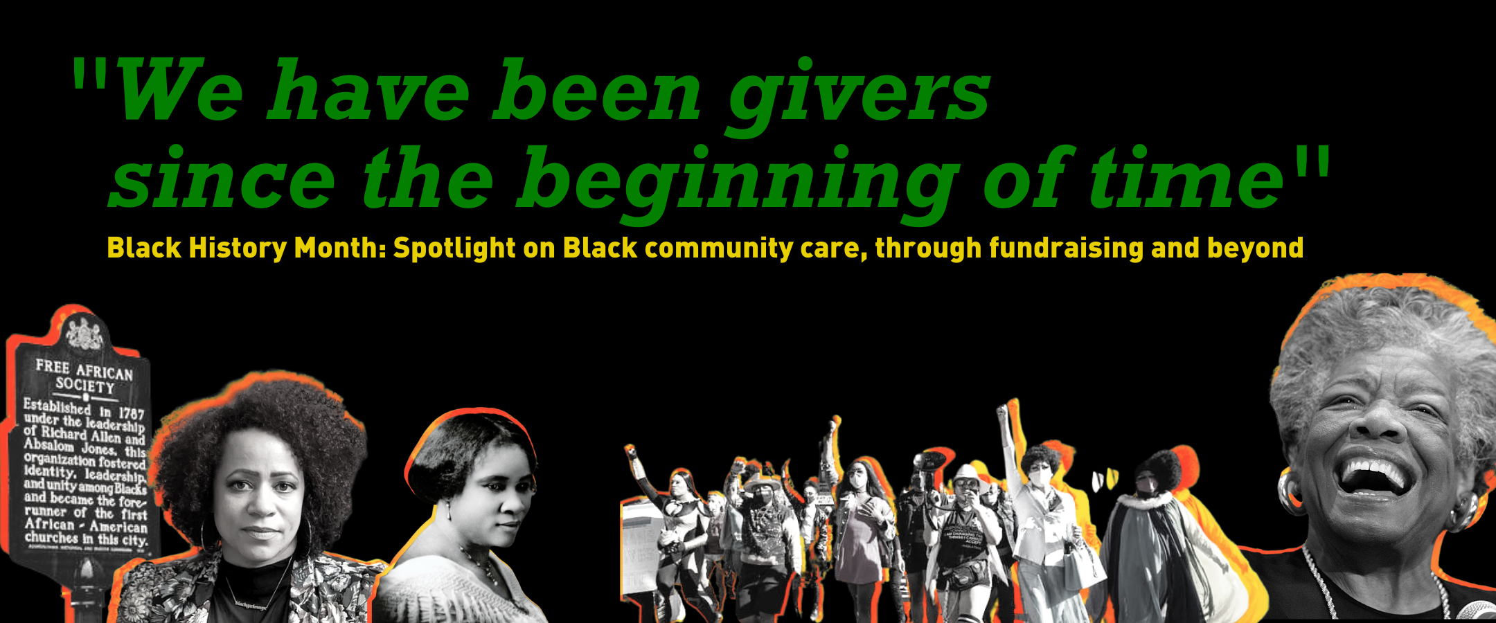 Rectangular banner with black background. Across the bottom are black and white cutout images of Madam CJ walker historian Nikole Hannah Jones a group of Black queer and trans folks marching and Maya Angelou. Text reads We have been givers since the beginning of time. Black history month Spotlight on Black community care through fundraising and beyond