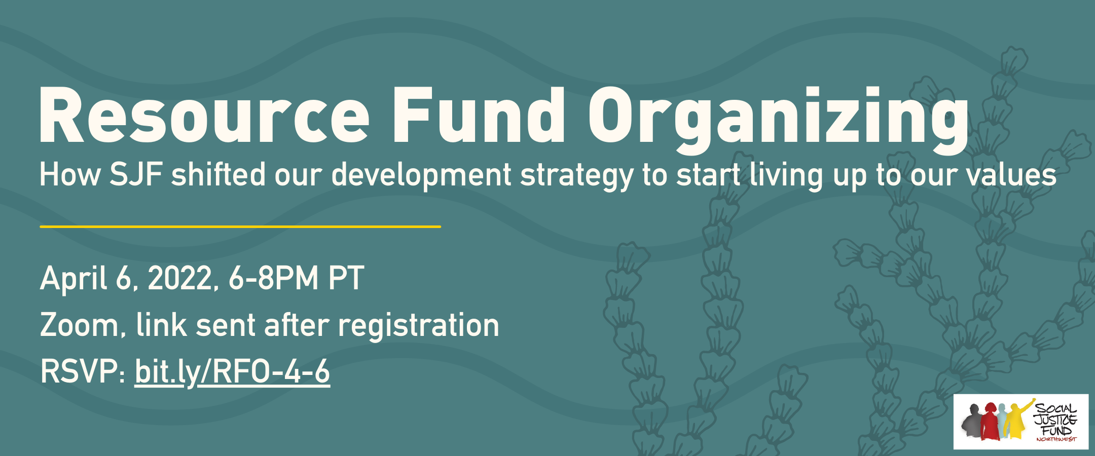 Rectangular banner with teal background and images of coral and waves. White text reads Resource Fund Organizing. How SJF shifted our development strategy to start living up to our values. Wednesday April 6. 6 to 8 pm. RSVP. 