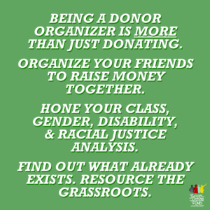 Green background. Text reads Being a donor organizer is more than just donating. Organize your friends to raise money together. Hone your class gender disability and racial justice analysis. Find out what already exists. Resource the grassroots.