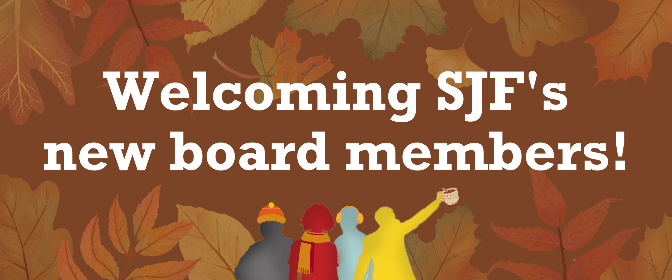 Brown banner image with background of fall leaves. Text reads Welcoming SJFs new board members. There is an illustration of four people standing together in silhouette wearing cozy hats scarves earmuffs and lifting a mug of cocoa in the bottom center