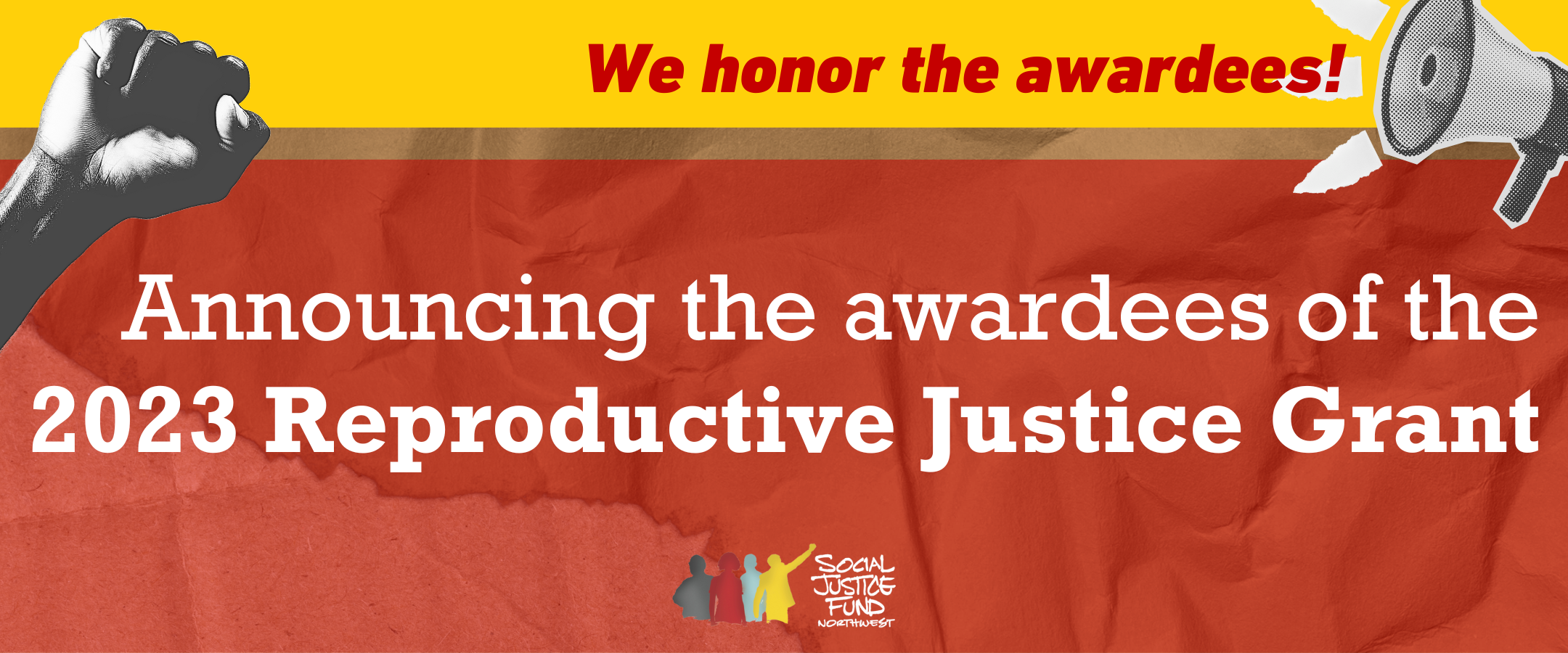 Rectangular banner with bright collage background in yellow red and cardboard brown. Cutout pictures of a fist raised in protest and a megaphone decorate the corners. Text reads We honor the awardees. announcing the awardees of the 2023 Reproductive Justice Grant. SJFs logo is in the bottom center